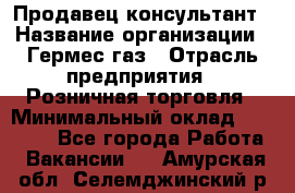 Продавец-консультант › Название организации ­ Гермес-газ › Отрасль предприятия ­ Розничная торговля › Минимальный оклад ­ 45 000 - Все города Работа » Вакансии   . Амурская обл.,Селемджинский р-н